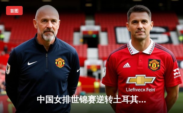 中国女排世锦赛逆转土耳其，精彩攻防展现冠军底蕴