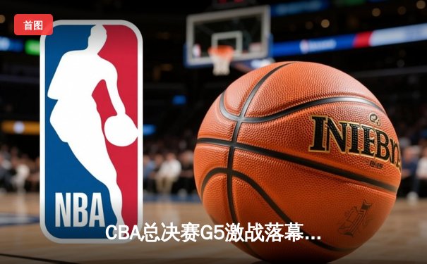 CBA总决赛G5激战落幕，辽宁男篮险胜广东成功卫冕